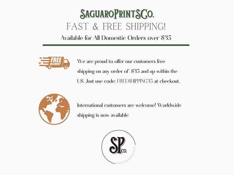 May include: A graphic with the text "SAGUAROPRINTSCO." and "FAST & FREE SHIPPING! Available for All Domestic Orders over $35".  The graphic also includes a truck with the text "FREE DELIVERY" and a globe. The text "We are proud to offer our customers free shipping on any order of $35 and up within the US. Just use code: FREESHIPPING35 at checkout." is also included. The graphic also includes the text "International customers are welcome! Worldwide shipping is now available" and a logo with the text "SP.co."
