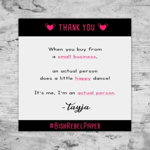 May include: A square card with a black border at the top and bottom. The top border has the words "THANK YOU" in pink with heart accents. The card's text reads: "When you buy from a small business, an actual person does a little happy dance! It's me, I'm an actual person. -Tayja #BISHREBELPAPER"