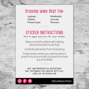 May include: A white card with pink text outlining where to apply stickers and how to care for them. The text reads "Stickers Work Best For:" followed by a list of items, including laptops, tablets, phone cases, notebooks, journals, and planners. The text also reads "Sticker Instructions" followed by instructions on how to apply and care for the sticker. The card also includes social media icons for Instagram, Facebook, and Pinterest, and the text "@BishRebelPaper".