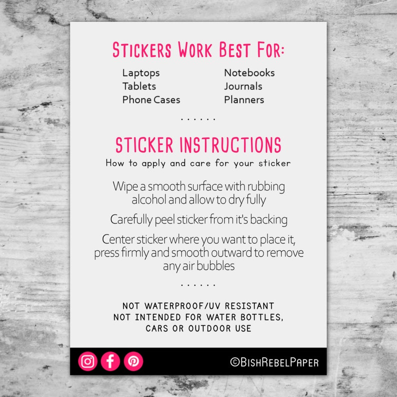 May include: A white card with pink text outlining where to apply stickers and how to care for them. The text reads "Stickers Work Best For:" followed by a list of items, including laptops, tablets, phone cases, notebooks, journals, and planners. The text also reads "Sticker Instructions" followed by instructions on how to apply and care for the sticker. The card also includes social media icons for Instagram, Facebook, and Pinterest, and the text "@BishRebelPaper".