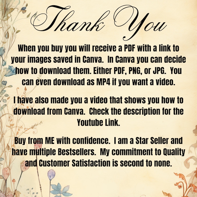 May include: A floral background with text that reads "Thank You". The text explains that when you buy a product, you will receive a PDF with a link to your images saved in Canva. You can download the images as PDF, PNG, JPG, or MP4. The text also mentions that a video is included that shows how to download from Canva. The text concludes by stating that the seller is a Star Seller and has multiple Bestsellers. The seller also states that their commitment to quality and customer satisfaction is second to none.