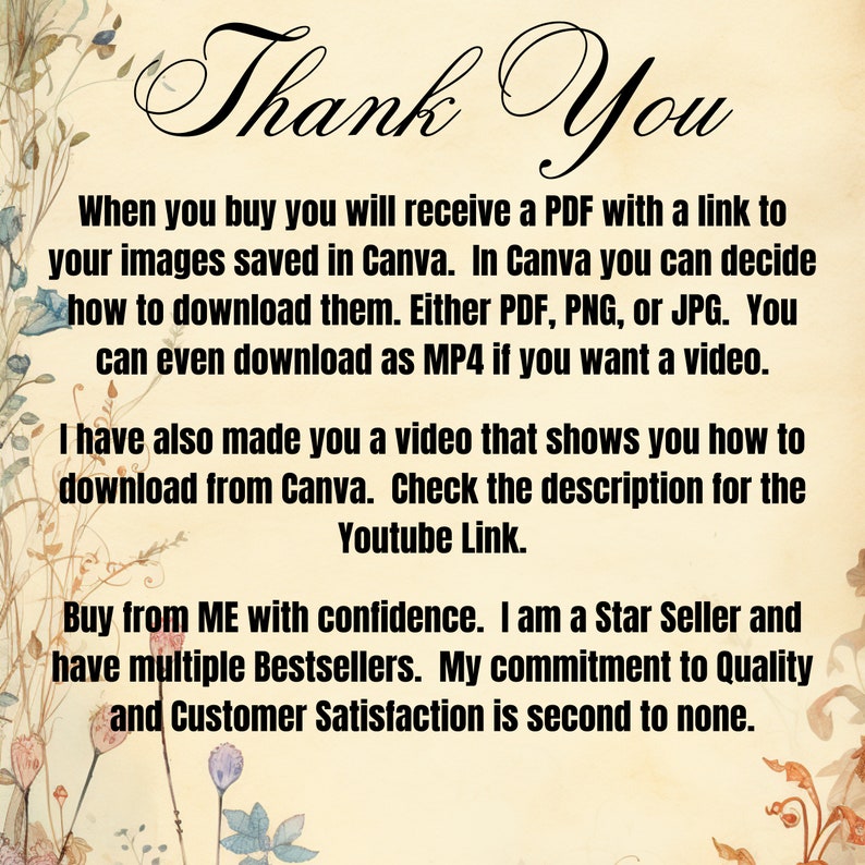 May include: A floral background with text that reads "Thank You". The text explains that when you buy a product, you will receive a PDF with a link to your images saved in Canva. You can download the images as PDF, PNG, JPG, or MP4. The text also mentions that a video is included that shows how to download from Canva. The text concludes by stating that the seller is a Star Seller and has multiple Bestsellers. The seller also states that their commitment to quality and customer satisfaction is second to none.