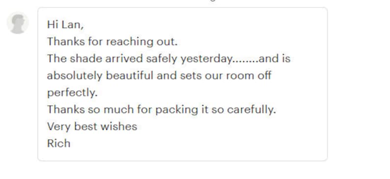 May include: A handwritten thank you note expressing appreciation for a shade that arrived safely and is beautiful. The note reads "Hi Lan, Thanks for reaching out. The shade arrived safely yesterday........and is absolutely beautiful and sets our room off perfectly. Thanks so much for packing it so carefully. Very best wishes Rich"