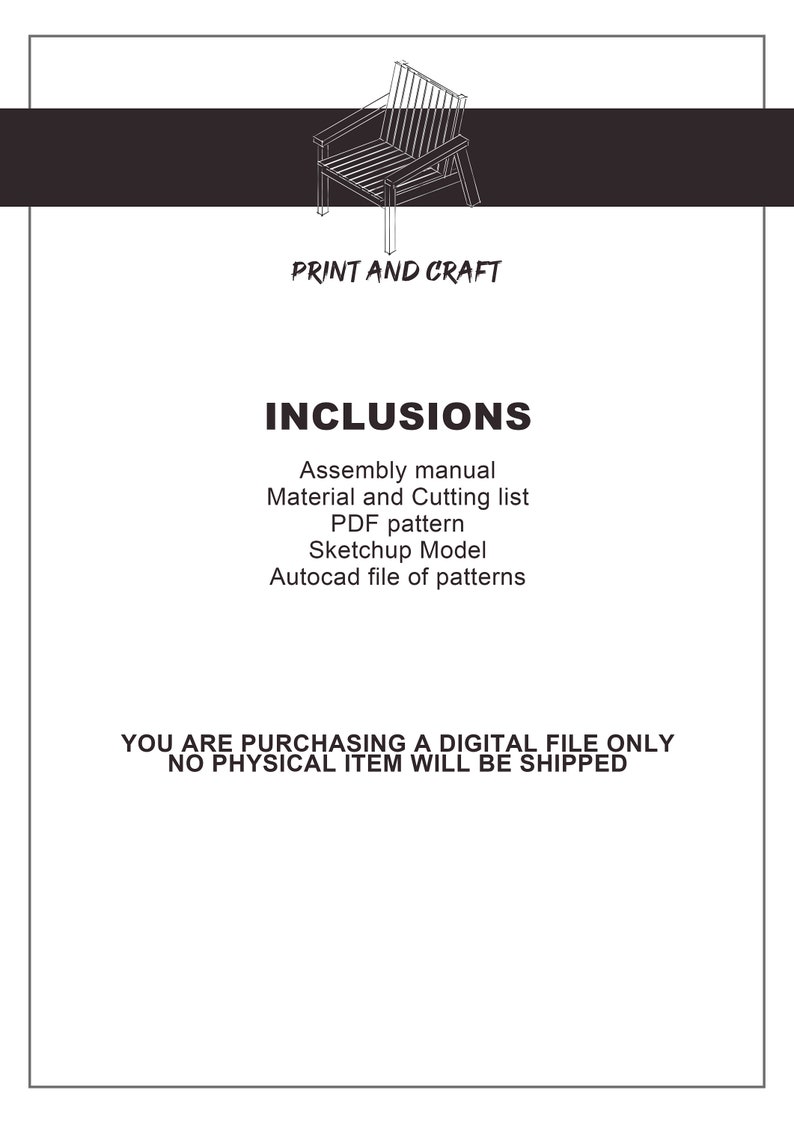 May include: A black and white line drawing of a chair, with the text "PRINT AND CRAFT" and "INCLUSIONS" below the image. The text below "INCLUSIONS" lists the digital files included in the purchase: Assembly manual, Material and Cutting list, PDF pattern, Sketchup Model, and Autocad file of patterns. The text at the bottom of the image reads: "YOU ARE PURCHASING A DIGITAL FILE ONLY NO PHYSICAL ITEM WILL BE SHIPPED."