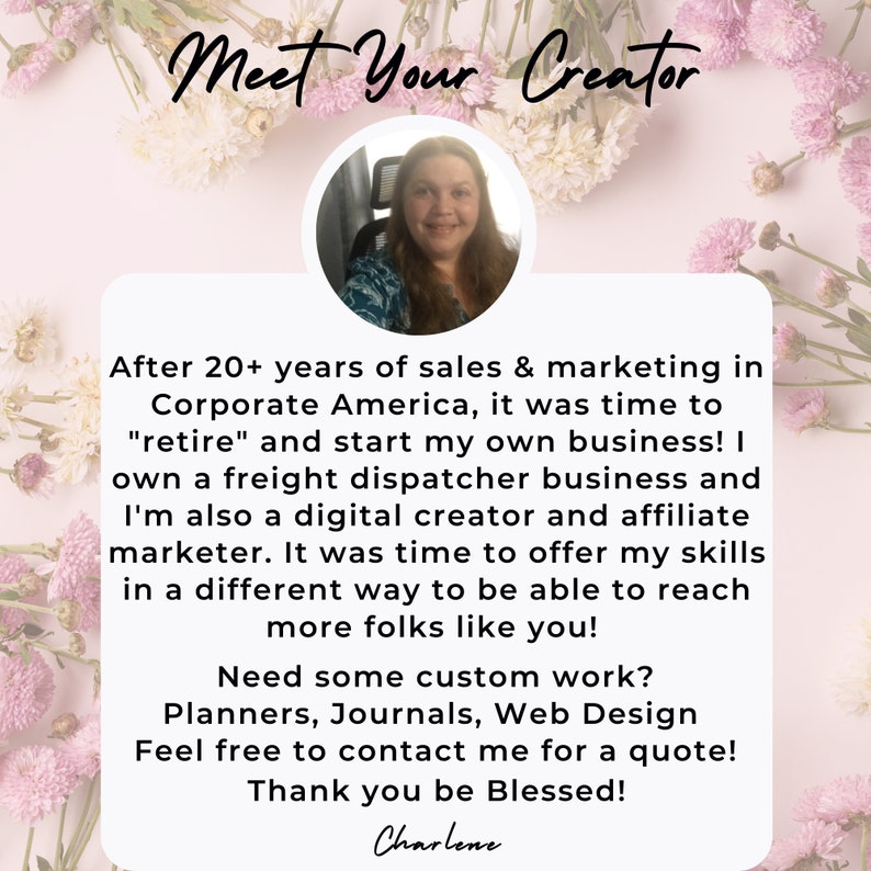 May include: A woman smiles at the camera in a pink and white floral background. The text "Meet Your Creator" is at the top of the image. The text below reads: "After 20+ years of sales & marketing in Corporate America, it was time to "retire" and start my own business! I own a freight dispatcher business and I'm also a digital creator and affiliate marketer. It was time to offer my skills in a different way to be able to reach more folks like you! Need some custom work? Planners, Journals, Web Design Feel free to contact me for a quote! Thank you be Blessed! Charlene"