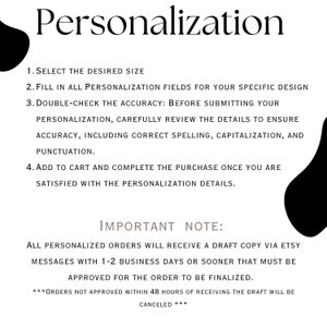 May include: A black and white text graphic with instructions for personalization. The text reads: "Personalization 1. Select the desired size 2. Fill in all personalization fields for your specific design 3. Double-check the accuracy: Before submitting your personalization, carefully review the details to ensure accuracy, including correct spelling, capitalization, and punctuation. 4. Add to cart and complete the purchase once you are satisfied with the personalization details. IMPORTANT NOTE: All personalized orders will receive a draft copy via Etsy messages with 1-2 business days or sooner that must be approved for the order to be finalized. ***Orders not approved within 48 hours of receiving the draft will be canceled***"