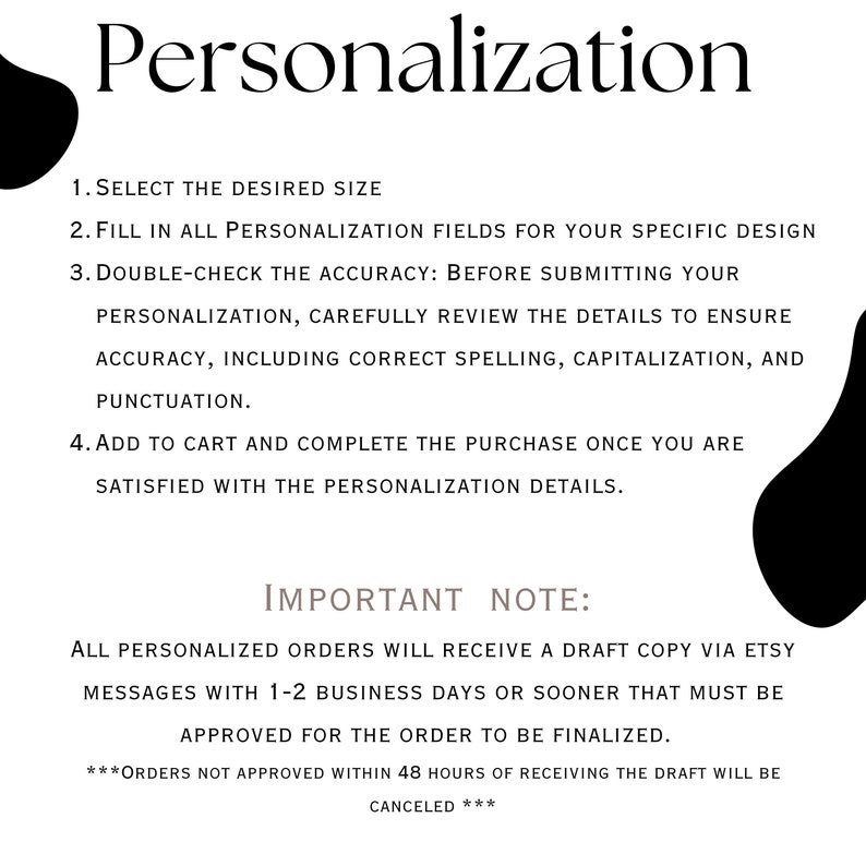 May include: A black and white text graphic with instructions for personalization. The text reads: "Personalization 1. Select the desired size 2. Fill in all personalization fields for your specific design 3. Double-check the accuracy: Before submitting your personalization, carefully review the details to ensure accuracy, including correct spelling, capitalization, and punctuation. 4. Add to cart and complete the purchase once you are satisfied with the personalization details. IMPORTANT NOTE: All personalized orders will receive a draft copy via Etsy messages with 1-2 business days or sooner that must be approved for the order to be finalized. ***Orders not approved within 48 hours of receiving the draft will be canceled***"