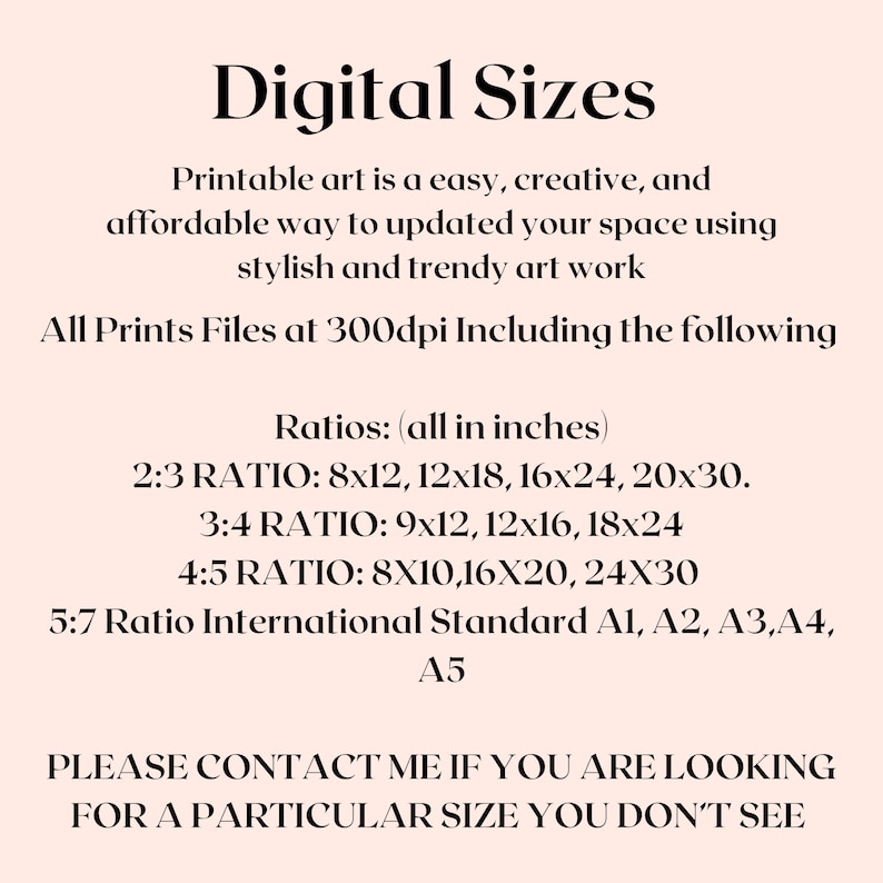 May include: Digital art print sizes in inches. Printable art is an easy, creative, and affordable way to update your space using stylish and trendy art work. All prints are 300dpi. Ratios include 2:3, 3:4, 4:5, and 5:7. 5:7 ratio includes international standard sizes A1, A2, A3, A4, and A5. Please contact me if you are looking for a particular size you don't see.