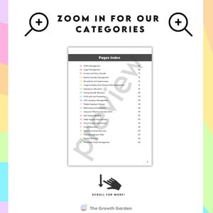 May include: A white page with a list of categories for mental health resources. The categories are listed in a column on the left side of the page. The categories include ADHD Management, Anger Management, Anxiety and Panic Disorder, Bipolar Disorder Management, Boundaries and Assertiveness, Cognitive Behavioral Therapy Skills Development, Depression Alleviation, Eating Disorder Recovery, Grief and Loss Processing, OCD Symptom Management, Phobia Exposure Therapy, Relationship Enhancement, Seasonal Affective Disorder (SAD), Self Esteem Building, Social Anxiety Improvement, Sleep Hygiene Improvement, Stress Reduction, Substance Abuse Recovery, Trauma Recovery, Time Management Skills, Workplace Stress Management. The page also includes a magnifying glass icon, a downward arrow icon, and the text "Zoom in for our categories" and "Scroll for more!" The Growth Garden logo is at the bottom of the page.