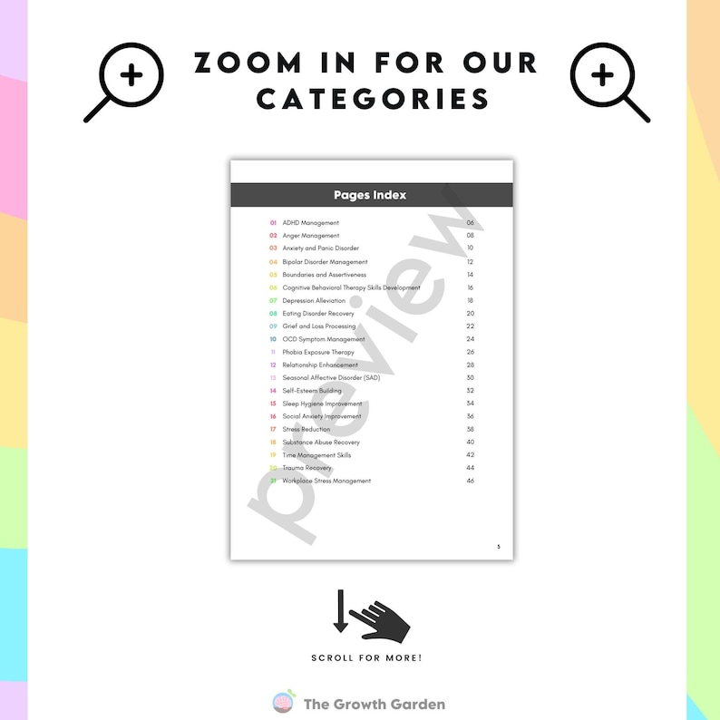 May include: A white page with a list of categories for mental health resources. The categories are listed in a column on the left side of the page. The categories include ADHD Management, Anger Management, Anxiety and Panic Disorder, Bipolar Disorder Management, Boundaries and Assertiveness, Cognitive Behavioral Therapy Skills Development, Depression Alleviation, Eating Disorder Recovery, Grief and Loss Processing, OCD Symptom Management, Phobia Exposure Therapy, Relationship Enhancement, Seasonal Affective Disorder (SAD), Self Esteem Building, Social Anxiety Improvement, Sleep Hygiene Improvement, Stress Reduction, Substance Abuse Recovery, Trauma Recovery, Time Management Skills, Workplace Stress Management. The page also includes a magnifying glass icon, a downward arrow icon, and the text "Zoom in for our categories" and "Scroll for more!" The Growth Garden logo is at the bottom of the page.