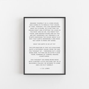 May include: Black and white typography print with a quote by C.S. Lewis about imagining yourself as a living house. The quote reads, "Imagine yourself as a living house. God comes in to rebuild that house. At first, perhaps, you can understand what he is doing. He is getting the drains right and stopping the leaks in the roof and so on. You knew that those jobs needed doing and so you are not surprised. But presently he starts knocking the house about in a way that hurts abominably and does not seem to make any sense. What on earth is he up to? The explanation is that he is building quite a different house from the one you thought of - throwing out a new wing here, putting on an extra floor there, running up towers, making courtyards. You thought you were being made into a decent little cottage: but he is building a palace, he intends to come and live in it himself. - C.S. Lewis"