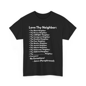 May include: Black t-shirt with white text that reads "Love Thy Neighbor:" followed by a list of different types of neighbors, including "Black Neighbor", "Brown Neighbor", "LGBTQIA+ Neighbor", "Immigrant Neighbor", "Disabled Neighbor", "Poor Neighbor", "Muslim Neighbor", "Jewish Neighbor", "Atheist Neighbor", "Unhoused Neighbor", "Addicted Neighbor", and "Everyone!" The text concludes with "No Exceptions! - Jesus (Paraphrased)"