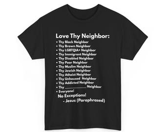 May include: Black t-shirt with white text that reads "Love Thy Neighbor:" followed by a list of different types of neighbors, including "Black Neighbor", "Brown Neighbor", "LGBTQIA+ Neighbor", "Immigrant Neighbor", "Disabled Neighbor", "Poor Neighbor", "Muslim Neighbor", "Jewish Neighbor", "Atheist Neighbor", "Unhoused Neighbor", "Addicted Neighbor", and "Everyone!" The text concludes with "No Exceptions! - Jesus (Paraphrased)"