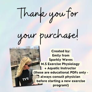 Pretty opalescence background with script that reads, thank you for your purchase. Under the thank you message is a lifestyle image of the Etsy shop owner of Sparkly Waves, LLC. - Emily. She is wearing a TYR wetsuit. To the side of her image is more information about her, the shop and disclaimer that reads, "created by Emily from Sparkly waves, m.s exercise physiology, aquatic instructor, these are educational PDFs only, always consult physician before starting a new exercise program".