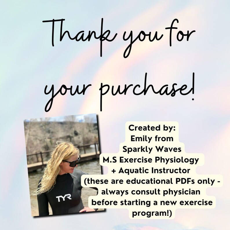 Pretty opalescence background with script that reads, thank you for your purchase. Under the thank you message is a lifestyle image of the Etsy shop owner of Sparkly Waves, LLC. - Emily. She is wearing a TYR wetsuit. To the side of her image is more information about her, the shop and disclaimer that reads, "created by Emily from Sparkly waves, m.s exercise physiology, aquatic instructor, these are educational PDFs only, always consult physician before starting a new exercise program".