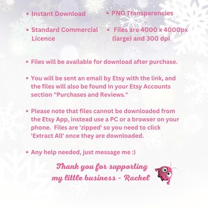 May include: A pink and white digital illustration of snowflakes with text that reads: "Instant Download", "Standard Commercial Licence", "PNG Transparencies", "Files are 4000 x 4000px (large) and 300 dpi", "Files will be available for download after purchase.", "You will be sent an email by Etsy with the link, and the files will also be found in your Etsy Accounts section "Purchases and Reviews.", "Please note that files cannot be downloaded from the Etsy App, instead use a PC or a browser on your phone. Files are 'zipped' so you need to click 'Extract All' once they are downloaded.", "Any help needed, just message me :)", "Thank you for supporting my little business - Rachel".