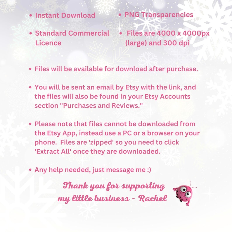 May include: A pink and white digital illustration of snowflakes with text that reads: "Instant Download", "Standard Commercial Licence", "PNG Transparencies", "Files are 4000 x 4000px (large) and 300 dpi", "Files will be available for download after purchase.", "You will be sent an email by Etsy with the link, and the files will also be found in your Etsy Accounts section "Purchases and Reviews.", "Please note that files cannot be downloaded from the Etsy App, instead use a PC or a browser on your phone. Files are 'zipped' so you need to click 'Extract All' once they are downloaded.", "Any help needed, just message me :)", "Thank you for supporting my little business - Rachel".