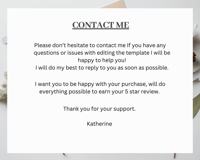 Op de afbeelding: Tekst op een witte achtergrond die "CONTACT ME" leest. De tekst gaat verder met instructies over hoe je contact kunt opnemen met de verkoper voor vragen of problemen met het bewerken van een sjabloon. De verkoper geeft aan dat hij zijn best zal doen om zo snel mogelijk te antwoorden. De tekst eindigt met een bedankje aan de klant voor zijn steun en de naam van de verkoper, Katherine.