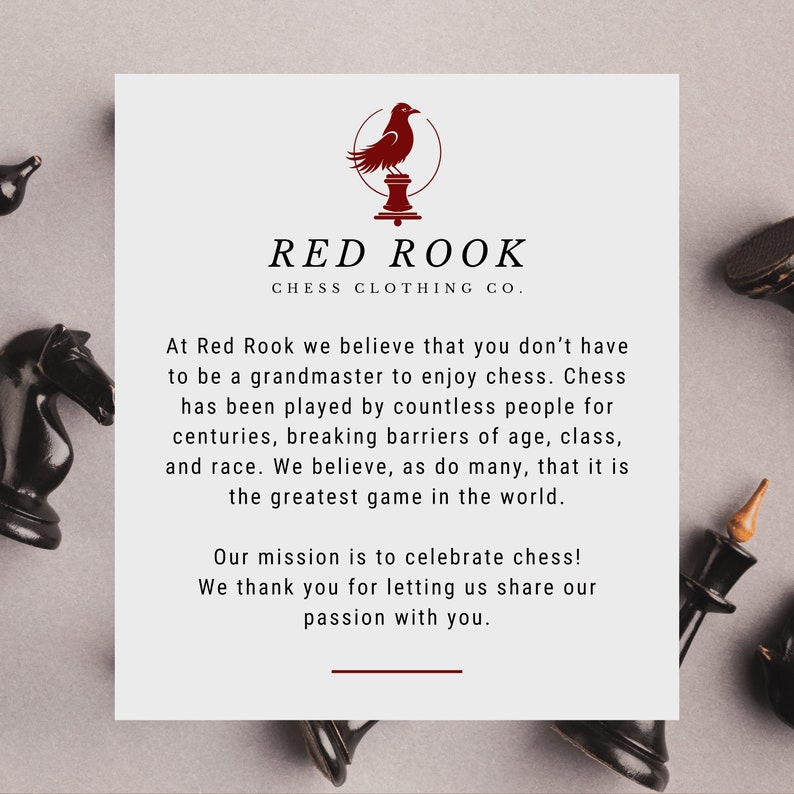 May include: A white card with a red rook chess piece logo and the text "RED ROOK CHESS CLOTHING CO.". The card has text that reads "At Red Rook we believe that you don't have to be a grandmaster to enjoy chess. Chess has been played by countless people for centuries, breaking barriers of age, class, and race. We believe, as do many, that it is the greatest game in the world. Our mission is to celebrate chess! We thank you for letting us share our passion with you."