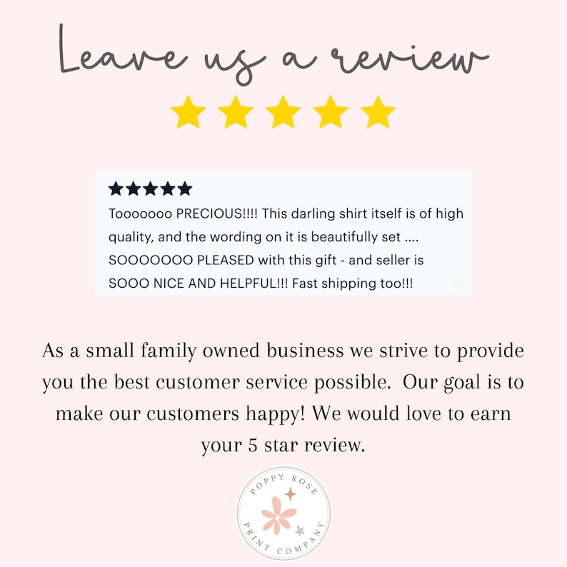 Op de afbeelding: Een roze en witte afbeelding met de tekst "Leave us a review" en vijf gele sterren. De afbeelding bevat ook een klantbeoordeling met vijf sterren en de tekst "Tooooooo PRECIOUS!!!! This darling shirt itself is of high quality, and the wording on it is beautifully set....SOOOOOOO PLEASED with this gift - and seller is SOOO NICE AND HELPFUL!!! Fast shipping too!!!". De afbeelding bevat ook de tekst "As a small family owned business we strive to provide you the best customer service possible. Our goal is to make our customers happy! We would love to earn your 5 star review." en een logo met de tekst "POPPY ROSE PRINT COMPANY".