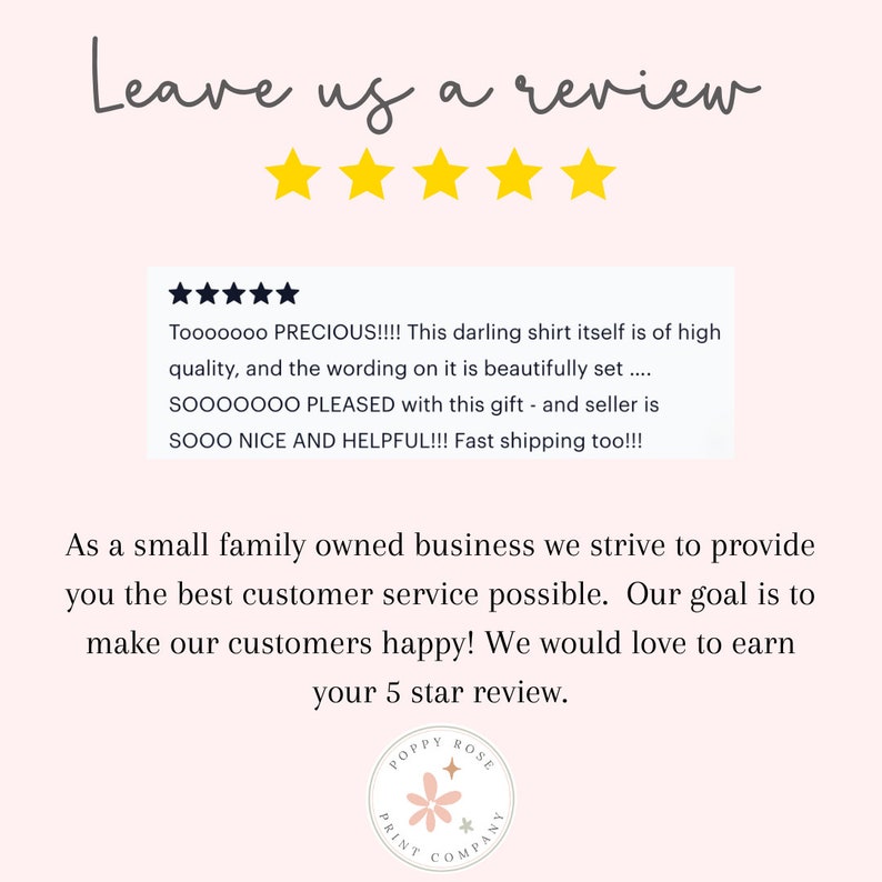 May include: A pink and white graphic with the text "Leave us a review" and five yellow stars. The graphic also includes a customer review with five stars and the text "Tooooooo PRECIOUS!!!! This darling shirt itself is of high quality, and the wording on it is beautifully set....SOOOOOOO PLEASED with this gift - and seller is SOOO NICE AND HELPFUL!!! Fast shipping too!!!". The graphic also includes the text "As a small family owned business we strive to provide you the best customer service possible. Our goal is to make our customers happy! We would love to earn your 5 star review." and a logo with the text "POPPY ROSE PRINT COMPANY".