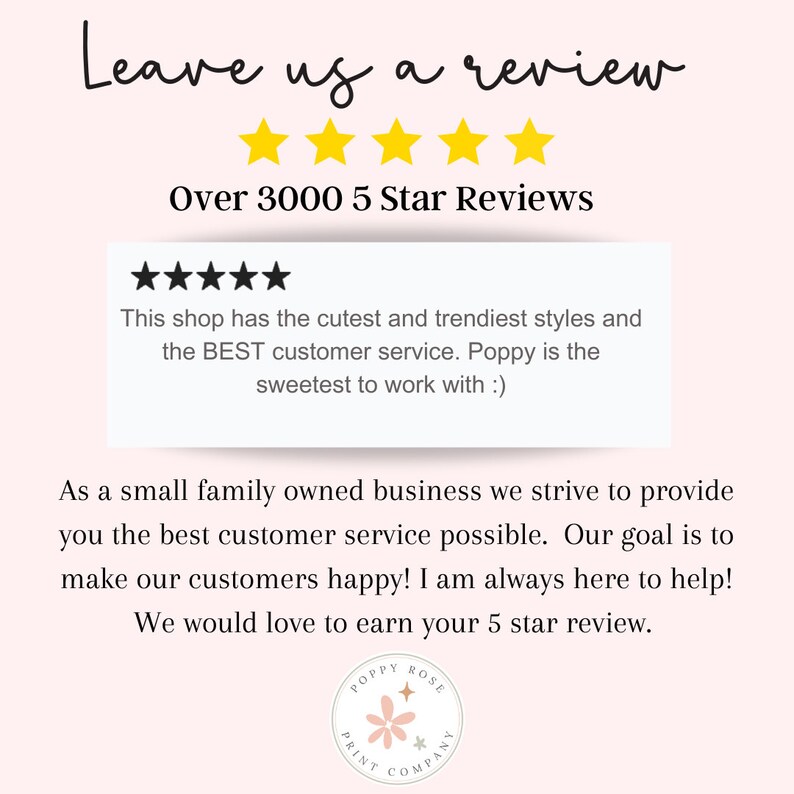 Pu&ograve; includere: Una grafica con uno sfondo rosa e testo bianco che dice "Leave us a review" con cinque stelle gialle sotto. Il testo "Over 3000 5 Star Reviews" &egrave; sotto le stelle. Una casella bianca con una valutazione a cinque stelle nere e il testo "This shop has the cutest and trendiest styles and the BEST customer service. Poppy is the sweetest to work with :)" &egrave; sotto il testo. Il testo "As a small family owned business we strive to provide you the best customer service possible. Our goal is to make our customers happy! I am always here to help! We would love to earn your 5 star review." &egrave; sotto la casella bianca. Un logo rosa e bianco con il testo "POPPY ROSE PRINT COMPANY" &egrave; sotto il testo.