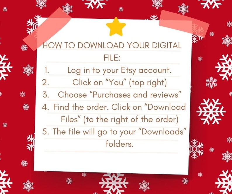 May include: A white sticky note with a yellow star on a red background with white snowflakes. The note has instructions on how to download a digital file from Etsy. The instructions say: "HOW TO DOWNLOAD YOUR DIGITAL FILE: 1. Log in to your Etsy account. 2. Click on "You" (top right) 3. Choose "Purchases and reviews" 4. Find the order. Click on "Download Files" (to the right of the order) 5. The file will go to your "Downloads" folders."