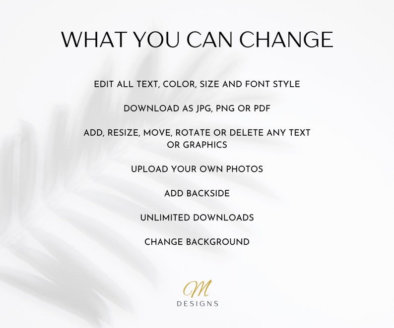 May include: A white background with black text that reads "WHAT YOU CAN CHANGE". Below the text is a list of customization options for a digital product, including editing text, color, size, and font style; downloading as JPG, PNG, or PDF; adding, resizing, moving, rotating, or deleting text or graphics; uploading photos; adding a backside; unlimited downloads; and changing the background. The text "M DESIGNS" is at the bottom of the image.