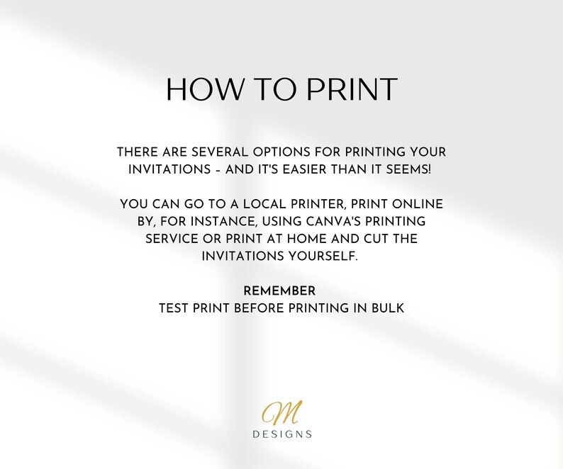 May include: A white background with black text explaining how to print invitations. The text says "How to Print", "There are several options for printing your invitations - and it's easier than it seems!", "You can go to a local printer, print online by, for instance, using Canva's printing service or print at home and cut the invitations yourself.", "Remember", "Test print before printing in bulk". The text "M Designs" is in gold at the bottom of the page.