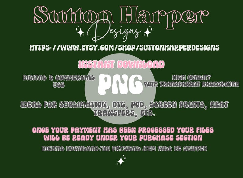 May include: A pink and white graphic design with the text "Sutton Harper Designs" and "INSTANT DOWNLOAD PNG" with the text "HIGH QUALITY WITH TRANSPARENT BACKGROUND". The text "DIGITAL & COMMERCIAL USE" and "IDEAL FOR SUBLIMATION, DTG, POD, SCREEN PRINTS, HEAT TRANSFERS, ETC." is also included. The text "ONCE YOUR PAYMENT HAS BEEN PROCESSED YOUR FILES WILL BE READY UNDER YOUR PURCHASE SECTION DIGITAL DOWNLOAD/NO PHYSICAL ITEM WILL BE SHIPPED" is at the bottom of the graphic.