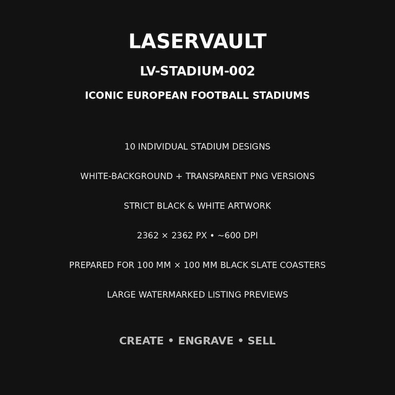 May include: A black digital graphic with white text reading LASERVAULT, LV-STADIUM-002, ICONIC EUROPEAN FOOTBALL STADIUMS, 10 INDIVIDUAL STADIUM DESIGNS, WHITE-BACKGROUND + TRANSPARENT PNG VERSIONS, STRICT BLACK & WHITE ARTWORK, 2362 X 2362 PX, 600 DPI, PREPARED FOR 100 MM X 100 MM BLACK SLATE COASTERS, LARGE WATERMARKED LISTING PREVIEWS, CREATE &bull; ENGRAVE &bull; SELL.