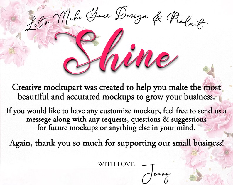 Peut inclure: Conception florale rose avec le texte "Let's Make Your Design & Product Shine". Le texte est en &eacute;criture cursive rose. Le texte ci-dessous indique "Creative mockupart was created to help you make the most beautiful and accurate mockups to grow your business. If you would like to have any customise mockup, feel free to send us a message along with any requests, questions & suggestions for future mockups or anything else in your mind. Again, thank you so much for supporting our small business! WITH LOVE. Jenny"