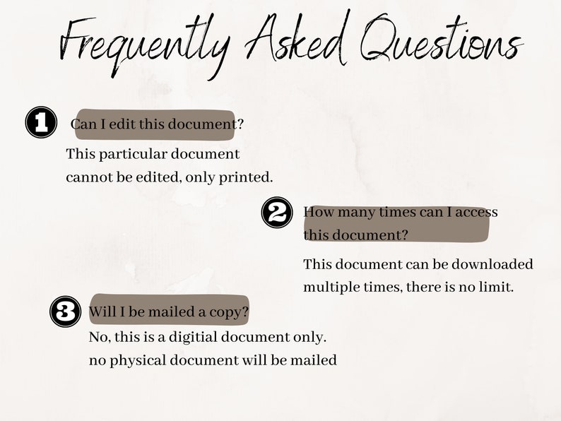 May include: A white background with brown text and circles. The text reads "Frequently Asked Questions".  There are three numbered questions and answers about a digital document.  Question 1: Can I edit this document? Answer: This particular document cannot be edited, only printed. Question 2: How many times can I access this document? Answer: This document can be downloaded multiple times, there is no limit. Question 3: Will I be mailed a copy? Answer: No, this is a digital document only. No physical document will be mailed.