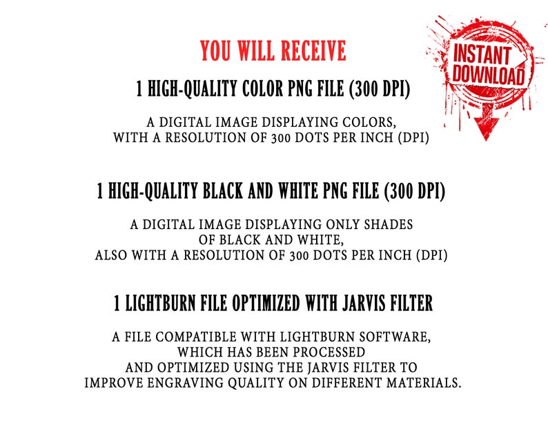 May include: Text that reads "You will receive" followed by a list of digital files included in the purchase: 1 high-quality colour PNG file (300 DPI), 1 high-quality black and white PNG file (300 DPI), and 1 Lightburn file optimised with Jarvis filter. The text also includes a description of each file type.