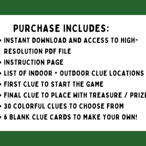 May include: A list of items included with a purchase of a printable scavenger hunt game. The list includes: instant download, high-resolution PDF file, instruction page, list of indoor and outdoor clue locations, first clue to start the game, final clue to place with treasure or prize, 30 colorful clues to choose from, and 6 blank clue cards to make your own.