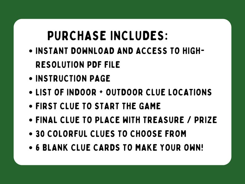 May include: A list of items included with a purchase of a printable scavenger hunt game. The list includes: instant download, high-resolution PDF file, instruction page, list of indoor and outdoor clue locations, first clue to start the game, final clue to place with treasure or prize, 30 colorful clues to choose from, and 6 blank clue cards to make your own.