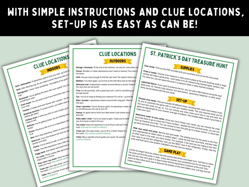 May include: Printable St. Patrick's Day treasure hunt game instructions with indoor and outdoor clue locations. The game includes a list of supplies, set-up instructions, and game play instructions.