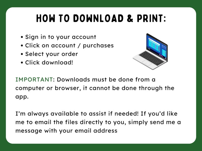 May include: A green and white graphic with the text "HOW TO DOWNLOAD & PRINT:" and a list of instructions on how to download and print a digital file. The instructions include signing into your account, clicking on account/purchases, selecting your order, and clicking download. The graphic also includes a laptop computer icon and a note that downloads must be done from a computer or browser, not through the app. The graphic ends with a message that the seller is available to assist if needed and that you can email them your email address to receive the files directly.