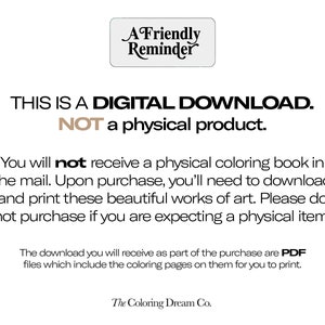 May include: A digital download reminder graphic with the text "THIS IS A DIGITAL DOWNLOAD. NOT a physical product."  You will not receive a physical coloring book in the mail. Upon purchase, you'll need to download and print these beautiful works of art. Please do not purchase if you are expecting a physical item. The download you will receive as part of the purchase are PDF files which include the coloring pages on them for you to print. The Coloring Dream Co.
