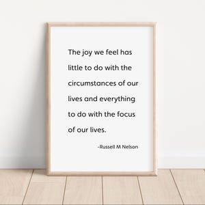 May include: A black and white printable quote by Russell M Nelson that reads "The joy we feel has little to do with the circumstances of our lives and everything to do with the focus of our lives."