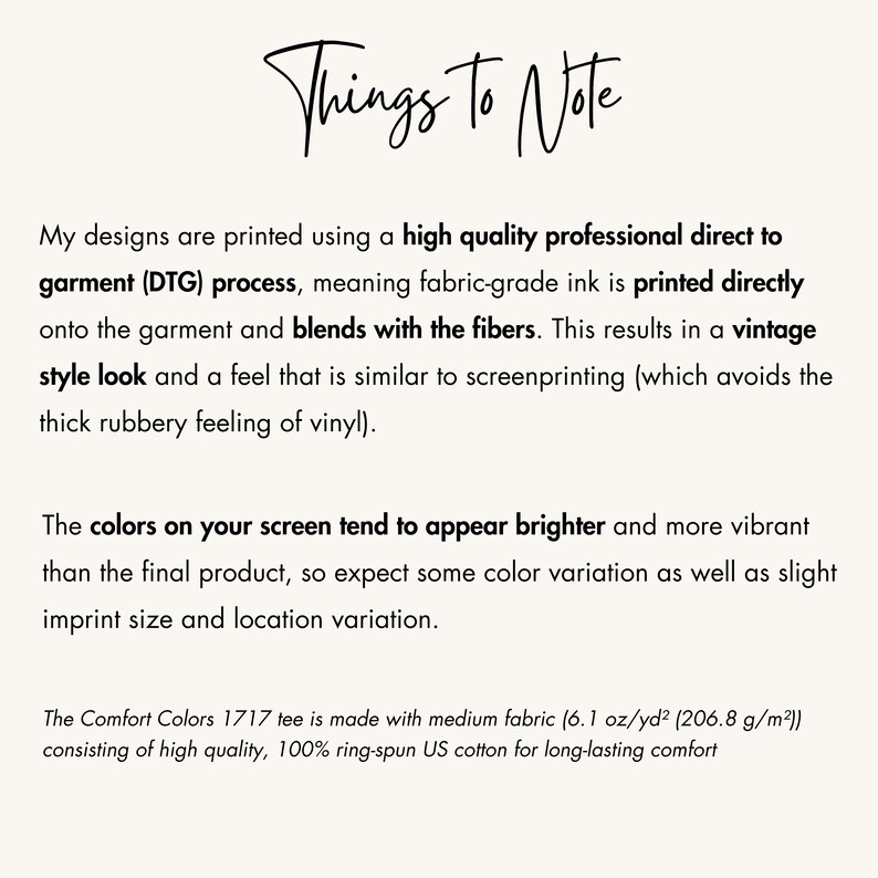 May include: Text explaining the direct to garment (DTG) printing process used for designs on t-shirts. The text mentions that the ink blends with the fibers, resulting in a vintage style look and feel. It also notes that the colors on screen may appear brighter than the final product and that there may be slight variations in imprint size and location. The text also mentions that the Comfort Colors 1717 tee is made with medium fabric (6.1 oz/yd&sup2; (206.8 g/m&sup2;)) consisting of high quality, 100% ring-spun US cotton for long-lasting comfort.