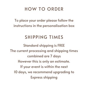 May include: Text on a white background that reads "HOW TO ORDER" and "To place your order please follow the instructions in the personalisation box". Below that is "SHIPPING TIMES" and "Standard shipping is FREE. The current processing and shipping times combined are 7 days. However this is only an estimate. If your event is within the next 10 days, we recommend upgrading to Express shipping."