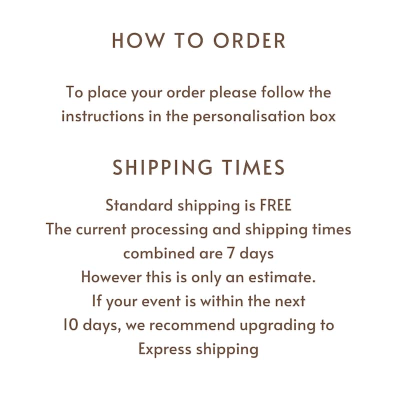 May include: Text on a white background that reads "HOW TO ORDER" and "To place your order please follow the instructions in the personalisation box". Below that is "SHIPPING TIMES" and "Standard shipping is FREE. The current processing and shipping times combined are 7 days. However this is only an estimate. If your event is within the next 10 days, we recommend upgrading to Express shipping."