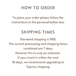 May include: Text on a white background that reads "HOW TO ORDER" and "To place your order please follow the instructions in the personalisation box". Below that is "SHIPPING TIMES" and "Standard shipping is FREE. The current processing and shipping times combined are 7 days. However this is only an estimate. If your event is within the next 10 days, we recommend upgrading to Express shipping."