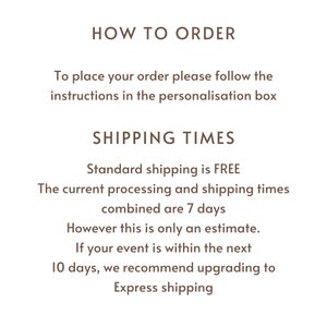 May include: A white informational graphic with dark brown text. The text reads: HOW TO ORDER, To place your order please follow the instructions in the personalisation box, SHIPPING TIMES, Standard shipping is FREE, The current processing and shipping times combined are 7 days, However this is only an estimate. If your event is within the next 10 days, we recommend upgrading to Express shipping.