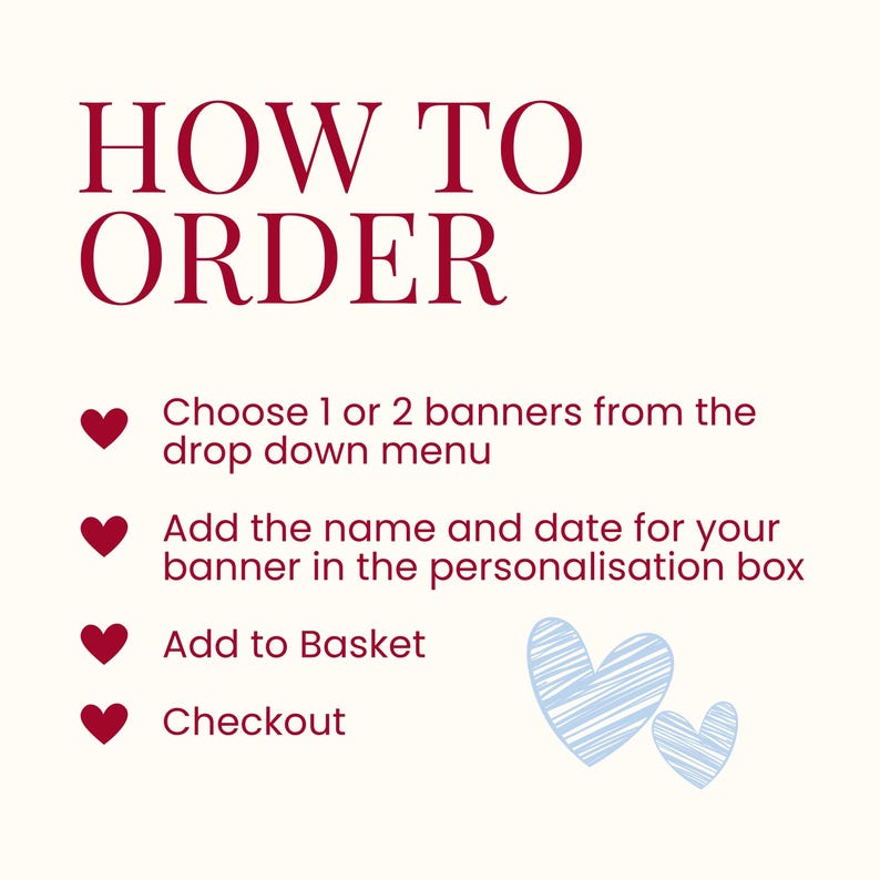 K&ouml;nnte beinhalten: Eine Anleitungsgrafik mit dem Text HOW TO ORDER in Dunkelrot. Sie listet vier Schritte auf, die mit dunkelroten Herzsymbolen markiert sind: Choose 1 or 2 banners from the drop down menu, Add the name and date for your banner in the personalisation box, Add to Basket und Checkout. Unten befinden sich zwei hellblaue, skizzierte Herzen.