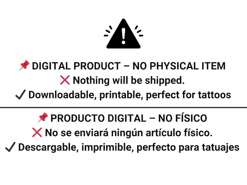 May include: A warning sign with an exclamation point inside a triangle. The text below the sign reads "DIGITAL PRODUCT - NO PHYSICAL ITEM" with a red checkmark and "Nothing will be shipped." with a red X. The text below that reads "Downloadable, printable, perfect for tattoos" with a green checkmark. The text below that reads "PRODUCTO DIGITAL - NO F&Iacute;SICO" with a red checkmark and "No se enviar&aacute; ning&uacute;n art&iacute;culo f&iacute;sico." with a red X. The text below that reads "Descargable, imprimible, perfecto para tatuajes" with a green checkmark.