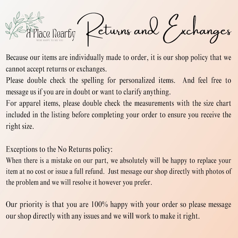May include: Text explaining the shop's return and exchange policy. It states that items are individually made to order and returns or exchanges are not accepted. The text also mentions exceptions to the no returns policy, such as mistakes made by the shop.