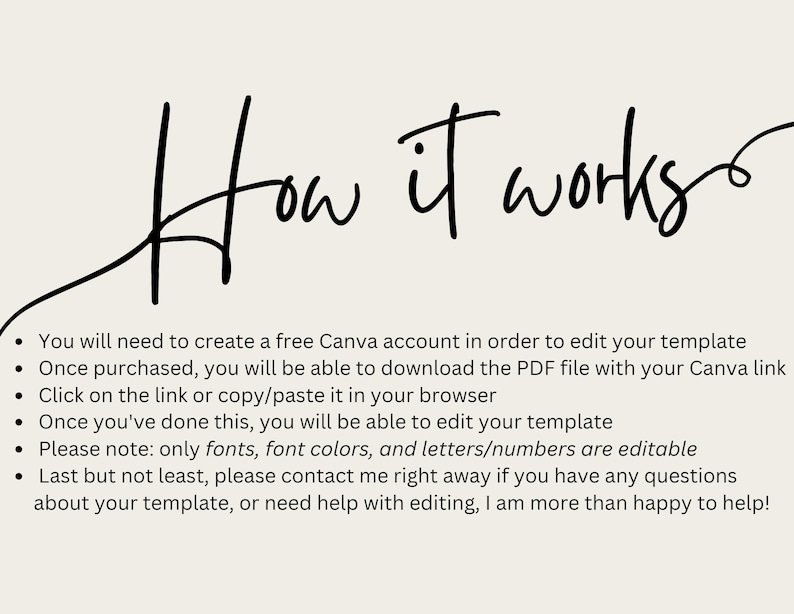 May include: How it works text with a handwritten font.  A list of instructions for editing a Canva template.  You will need to create a free Canva account in order to edit your template. Once purchased, you will be able to download the PDF file with your Canva link. Click on the link or copy/paste it in your browser. Once you've done this, you will be able to edit your template. Please note: only fonts, font colors, and letters/numbers are editable. Last but not least, please contact me right away if you have any questions about your template, or need help with editing, I am more than happy to help!