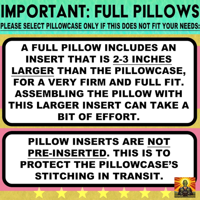 May include: An informational graphic with a teal top and pink and yellow striped background. The text reads: IMPORTANT: FULL PILLOWS. PLEASE SELECT PILLOWCASE ONLY IF THIS DOES NOT FIT YOUR NEEDS: A FULL PILLOW INCLUDES AN INSERT THAT IS 2-3 INCHES LARGER THAN THE PILLOWCASE, FOR A VERY FIRM AND FULL FIT. ASSEMBLING THE PILLOW WITH THIS LARGER INSERT CAN TAKE A BIT OF EFFORT. PILLOW INSERTS ARE NOT PRE-INSERTED. THIS IS TO PROTECT THE PILLOWCASE'S STITCHING IN TRANSIT.